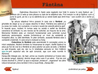 Fântâna
Oglindirea Diavolului în Spân este regăsită mai întâi în scena în care Spânul „se
Înapoi la
a
paginpreface că-i e sete şi cere plosca cu apă de la stăpânul său. Fiul craiului i-o dă şi Spânul, cum o
prima
pune la gură, pe loc o şi ia oţărându-se şi varsă toată apa dintr-însa ” sub cuvânt că e veche şi
băhlită.
Îşi aduce stăpânul într-o poiană în care era o fântână „cu
ghizdele de stejar şi cu un capac deschis în lături. Fântâna era adâncă şi
nu avea nici roată, nici cumpănă, ci numai o scară de coborât până la apă”.
În treacăt spus, nicăieri în lumea asta nu există o astfel de fântână;
caracterul el simbolic nu are nevoie să fie solicitat, se impune de la sine.
Momentul fântânii este un moment fundamental care schimbă cursul
destinului personajului, acesta încheindu-şi un mod de existenţă şi
începând altul, cu altă identitate. În plan simbolic, această fântână este o
veritabilă cristelniţă, în care eroul e botezat cu forţa.
Coborârea în fântână este asemănată în concepţia unora cu
mitul catabasei, făcând trimitere la întoarcerea la origini. Astfel Spânul l-a
adus pe fiul de crai la o fântână al cărui păzitor se pare că este, o fântână
cu apă limpede, apă vie, dar nu în totalitatea sensului ei. Aici întâlnim
apa vie prin aspectul său de apă corozivă, aşa cum este numită în
Alchimie.
Harap-Alb trăieşte aici, de fapt, prima sa moarte simbolică şi înviere căci,
îşi pierde rangul, statutul, devine sluga celui care îl va salva. Fiul de crai
moare dizolvat în „Vitriol” şi apoi e expulzat „renăscut”, „regenerat” de către
Uterul Universal („fons terriblis”) într-o nouă fiinţă, „Harap-Alb”.
Spânul

Jurământul pe paloş

 