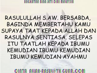 RASULULLAH S.AW. BERSABDA,  BAGINDA MEMBERTAHU KAMU SUPAYA TAAT KEPADA ALLAH DAN RASULNYA SENTIASA. SELEPAS ITU TAATLAH KEPADA IBUMU KEMUDIAN IBUMU KEMUDIAN IBUMU KEMUDIAN AYAHMU 