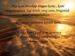 Jika kami bercakap dengan kamu , kami mengulanginya  lagi benda yang sama.Janganlah  tidak mempedulikan… ...tumpukan perhatian kepada kami. Ketika kamu kecil kami membaca buku cerita  yang sama sehingga  kamu tertidur. 