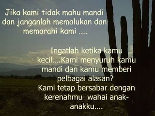 Jika kami tidak mahu mandi dan janganlah memalukan dan  memarahi kami ….. Ingatlah ketika kamu kecil….Kami menyuruh kamu mandi dan kamu memberi pelbagai alasan?  Kami tetap bersabar dengan kerenahmu  wahai anak-anakku…. 