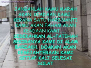 JANGANLAH KAMU MARAH AKAN  KEADAAN KAMI . KERANA SATU HARI NANTI KAMU AKAN FAHAM AKAN KEADAAN KAMI……   SEDEKAHKAN AL-FATIHAH SEKIRANYA KAMI DI ALAM BARZAKH. DOAKAN AKAN KESEJAHTERAAN KAMI SETIAP KALI SELESAI SOLAT 