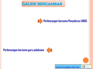 GALERI BERGAMBAR
Perbincangan bersama Penyelaras LINUS.
Perbincangan bersama guru pelaksana
Seminar Pendidikan Perlis 2016
 