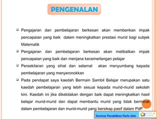 PENGENALAN
 Pengajaran dan pembelajaran berkesan akan memberikan impak
pencapaian yang baik dalam meningkatkan prestasi murid bagi subjek
Matematik
 Pengajaran dan pembelajaran berkesan akan melibatkan impak
pencapaian yang baik dan menjana kecemerlangan pelajar
 Persekitaran yang sihat dan selamat akan menyumbang kepada
pembelajaran yang menyeronokkan
 Pada pendapat saya kaedah Bermain Sambil Belajar merupakan satu
kaedah pembelajaran yang lebih sesuai kepada murid-murid sekolah
kini. Kaedah ini jika dikelolakan dengan baik dapat meningkatkan hasil
belajar murid-murid dan dapat membantu murid yang tidak berminat
dalam pembelajaran dan murid-murid yang bersikap pasif dalam PdP
Seminar Pendidikan Perlis 2016
 