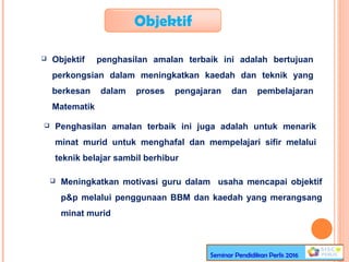 Objektif
 Objektif penghasilan amalan terbaik ini adalah bertujuan
perkongsian dalam meningkatkan kaedah dan teknik yang
berkesan dalam proses pengajaran dan pembelajaran
Matematik
 Penghasilan amalan terbaik ini juga adalah untuk menarik
minat murid untuk menghafal dan mempelajari sifir melalui
teknik belajar sambil berhibur
 Meningkatkan motivasi guru dalam usaha mencapai objektif
p&p melalui penggunaan BBM dan kaedah yang merangsang
minat murid
Seminar Pendidikan Perlis 2016
 