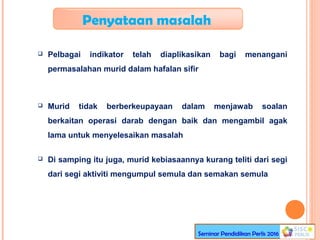 Penyataan masalah
 Pelbagai indikator telah diaplikasikan bagi menangani
permasalahan murid dalam hafalan sifir
 Murid tidak berberkeupayaan dalam menjawab soalan
berkaitan operasi darab dengan baik dan mengambil agak
lama untuk menyelesaikan masalah
 Di samping itu juga, murid kebiasaannya kurang teliti dari segi
dari segi aktiviti mengumpul semula dan semakan semula
Seminar Pendidikan Perlis 2016
 
