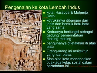 Pengenalan ke kota Lembah Indus 
 kota. Harappa & Mohenjo 
Daro: 
 kotruksinya dibangun dari 
jenis dan bentuk batu bata 
yang sama. 
 Keduanya berfungsi sebagai 
gedung pemerintahan 
masing-masing. 
 bangunanya diletakkan di atas 
batu 
 Orang-orang ini arsitektur 
yang luar biasa. 
 Sisa-sisa kota menandakan 
tidak ada kelas sosial dalam 
peradaban ini. 
 