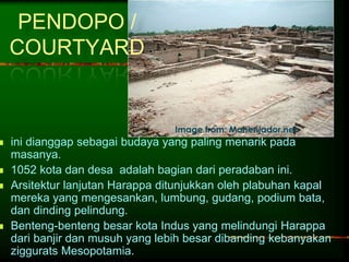 PENDOPO / 
COURTYARD 
Image from: Mohenjador.net 
 ini dianggap sebagai budaya yang paling menarik pada 
masanya. 
 1052 kota dan desa adalah bagian dari peradaban ini. 
 Arsitektur lanjutan Harappa ditunjukkan oleh plabuhan kapal 
mereka yang mengesankan, lumbung, gudang, podium bata, 
dan dinding pelindung. 
 Benteng-benteng besar kota Indus yang melindungi Harappa 
dari banjir dan musuh yang lebih besar dibanding kebanyakan 
ziggurats Mesopotamia. 
 
