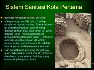 Sistem Sanitasi Kota Pertama 
 Sanitasi Perkotaan Sistem pertama 
 setiap orang memiliki toilet di setiap 
rumahnya masing masing. Rumah-rumah 
itu dilengkapi dengan saluran yang 
ditutupi dengan batu bata tanah liat yang 
dibakar (yang membuat tanah liat 
menjadi keras dan lebih padat). Sistem ini 
memiliki ventilasi, kamar, dll, untuk 
memudahkan pemeliharaan. Itu adalah 
bentuk pertama dari rekayasa sanitasi. 
 Dari sebuah ruangan yang tampaknya 
telah dikhususkan untuk mandi, air limbah 
diarahkan untuk saluran tertutup, yang 
berada di jalan-jalan utama. 
 