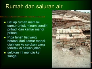 Rumah dan saluran air 
 Setiap rumah memiliki 
sumur untuk minum sendiri 
pribadi dan kamar mandi 
pribadi. 
 Pipa tanah liat yang 
berasal dari kamar mandi 
dialirkan ke selokan yang 
terletak di bawah jalan. 
 selokan ini menuju ke 
sungai. 
 