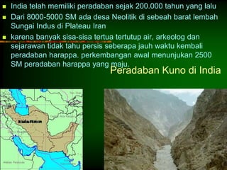  India telah memiliki peradaban sejak 200.000 tahun yang lalu 
 Dari 8000-5000 SM ada desa Neolitik di sebeah barat lembah 
Peradaban Kuno di India 
Sungai Indus di Plateau Iran 
 karena banyak sisa-sisa tertua tertutup air, arkeolog dan 
sejarawan tidak tahu persis seberapa jauh waktu kembali 
peradaban harappa. perkembangan awal menunjukan 2500 
SM peradaban harappa yang maju. 
 