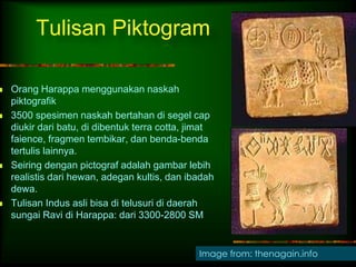 Tulisan Piktogram 
. 
 Orang Harappa menggunakan naskah 
piktografik 
 3500 spesimen naskah bertahan di segel cap 
diukir dari batu, di dibentuk terra cotta, jimat 
faience, fragmen tembikar, dan benda-benda 
tertulis lainnya. 
 Seiring dengan pictograf adalah gambar lebih 
realistis dari hewan, adegan kultis, dan ibadah 
dewa. 
 Tulisan Indus asli bisa di telusuri di daerah 
sungai Ravi di Harappa: dari 3300-2800 SM 
Image from: thenagain.info 
 