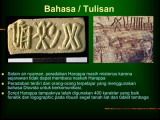 Bahasa / Tulisan 
 Selain air nyaman, peradaban Harappa masih misterius karena 
sejarawan tidak dapat membaca naskah Harappa 
 Peradaban terdiri dari orang-orang terpelajar yang menggunakan 
bahasa Dravida untuk berkomunikasi. 
 Script Harappa tampaknya telah digunakan 400 karakter yang baik 
fonetik dan logographic pada ribuan segel tanah liat dan tablet tembaga 
 