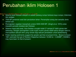 Perubahan iklim Holosen 1 
 Selama awal Holosen wilayah ini adalah padang rumput terbuka kaya rumput, Artemisia 
dan sedges 
 7500 BP pertanian awal dan perubahan lahan. Penampilan arang dan serealia Jenis 
serbuk sari. 
 Peningkatan vegetasi mesophytic antara 5000-3500 BP. (Singh et al, 1974) untuk 
mewakili periode moistest dari Holosen 
 Selama masa asia awal, Asia Selatan mungkin telah 2o sampai 4o lebih panas dari 
sekarang. Dengan peningkatan curah hujan musim panas relatif sama dengan saat ini, 
menciptakan sebuah iklim yang ramah bagi sebuah peradaban untuk berkembang 
 Pollen bearing sediments suggest far greater ppt than at present time. Bryson & Swain 
1981 estimate that ppt of Western Rajasthan between 10,000 to ~ 3,500BP (1500BC) 
may have been 3x that of present. 
 