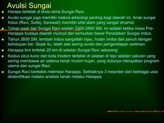 Avulsi Sungai 
 Harapa terletak di teras lama Sungai Ravi. 
 Avulsi sungai juga memiliki makna arkeologi penting bagi daerah ini. Anak sungai 
Indus (Ravi, Sutlej, Sarawati) memiliki sifat alam yang sangat dinamis 
 Tahap awal dari Sungai Ravi adalah 3300-2800 SM. Ini adalah ketika masa Pre- 
Harappa budaya daerah muncul dan kemudian besar Peradaban Sungai Indus. 
 Tahun 2600 SM, lembah Indus sangatlah hijau, hutan rimba dan penuh dengan 
kehidupan liar. Sejak itu, telah ada sering avulsi dan pengendapan sedimen 
 Harappa kini terletak 20 km di selatan Sungai Ravi sekarang 
 Kedua situs kuno dan kota modern terletak di selatan di tepi selatan saluran yang 
sering membawa air selama banjir musim hujan, yang dulunya merupakan program 
utama dari sungai Ravi. 
 Sungai Ravi berkelok melintasi Harappa. Setidaknya 3 meander dari berbagai usia 
diidentifikasi melalui analisis tanah melalui Harappa. 
 