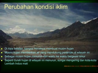 Perubahan kondisi iklim 
 Di Asia selatan, bangsa Himalaya membuat musim hujan 
 Musim hujan memberikan air yang mendukung pertanian di wilayah ini 
 Sebagai musim hujan menurun dari waktu ke waktu bergeser timur 
 Seperti curah hujan di wilayah ini menurun, sungai mengering dan kota-kota 
Lembah Indus mati 
 