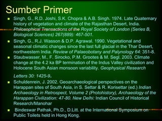 Sumber Primer 
 Singh, G., R.D. Joshi, S.K. Chopra & A.B. Singh. 1974. Late Quaternary 
history of vegetation and climate of the Rajasthan Desert, India. 
Philosophical Transactions of the Royal Society of London (Series B, 
Biological Sciences) 267(889): 467-501. 
 Singh, G., R.J. Wasson & D.P. Agrawal. 1990. Vegetational and 
seasonal climatic changes since the last full glacial in the Thar Desert, 
northwestern India. Review of Palaeobotany and Palynology 64: 351-8. 
 Staubwasser, M., F. Sirocko, P.M. Grootes & M. Segl. 2003. Climate 
change at the 4.2 ka BP termination of the Indus Valley civilization and 
Holocene South Asian monsoon variability. Geophysical Research 
Letters 30: 1425-9. 
 Schuldenrein, J. 2002. Geoarchaeological perspectives on the 
Harappan sites of South Asia, in S. Settar & R. Korisettar (ed.) Indian 
Archaeology in Retrospect, Volume 2 (Protohistory), Archaeology of the 
Harappan Civilization: 47-80. New Delhi: Indian Council of Historical 
Research/Manohar 
 Bindeswar Pathak, Ph.D., D.Litt. at the International Symposium on 
Public Toilets held in Hong Kong. 
 