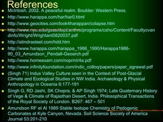 References 
 McIntosh, 2002. A peaceful realm. Boulder: Western Press. 
 http://www.harappa.com/har/har0.html 
 http://www.geocities.com/look4harappan/colapse.htm 
 http://www.nyu.edu/gsas/dept/anthro/programs/csho/Content/Facultycvan 
dinfo/Wright/Wrightant0820037.pdf 
 http://atindrasteel.com/hdd.htm 
 http://www.harappa.com/harappa_1986_1990/Harappa1986- 
90_03_Amundson_Pendall-Geoarch.pdf 
 http://www.homeexam.com/noprint/4a.pdf 
 http://www.infinityfoundation.com/indic_colloq/papers/paper_agrawal.pdf 
 (Singh 71) Indus Valley Culture seen in the Context of Post-Glacial 
Climate and Ecological Studies in NW India. Archaeology & Physical 
Anthropology in Oceania 6:177-191 
 Singh G, RD Jashi, SK Chopra, & AP Singh 1974; Late Quaternary History 
of Vege & Climate of Rajasthan Desert, India. Philosophical Transactions 
of the Royal Society of London. B267: 467 – 501 
 Amundson RF et Al 1989 Stable Isotope Chemistry of Pedogenic 
Carbonates at Kyle Canyon, Nevada. Soil Science Society of America 
Journal 53:201-210 
 