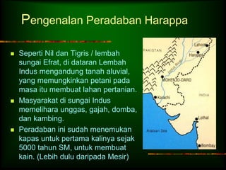 Pengenalan Peradaban Harappa 
 Seperti Nil dan Tigris / lembah 
sungai Efrat, di dataran Lembah 
Indus mengandung tanah aluvial, 
yang memungkinkan petani pada 
masa itu membuat lahan pertanian. 
 Masyarakat di sungai Indus 
memelihara unggas, gajah, domba, 
dan kambing. 
 Peradaban ini sudah menemukan 
kapas untuk pertama kalinya sejak 
5000 tahun SM, untuk membuat 
kain. (Lebih dulu daripada Mesir) 
 
