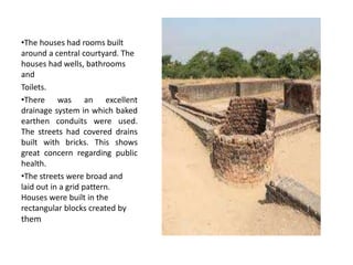 •The houses had rooms built
around a central courtyard. The
houses had wells, bathrooms
and
Toilets.
•There was an excellent
drainage system in which baked
earthen conduits were used.
The streets had covered drains
built with bricks. This shows
great concern regarding public
health.
•The streets were broad and
laid out in a grid pattern.
Houses were built in the
rectangular blocks created by
them
 