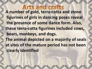 A number of gold, terra-cotta and stone
 figurines of girls in dancing poses reveal
 the presence of some dance form. Also,
these terra-cotta figurines included cows,
 bears, monkeys, and dogs.
The animal depicted on a majority of seals
at sites of the mature period has not been
 clearly identified
 