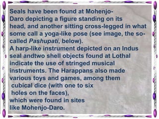 Seals have been found at Mohenjo-
Daro depicting a figure standing on its
head, and another sitting cross-legged in what
some call a yoga-like pose (see image, the so-
called Pashupati, below).
A harp-like instrument depicted on an Indus
seal andtwo shell objects found at Lothal
indicate the use of stringed musical
instruments. The Harappans also made
various toys and games, among them
 cubical dice (with one to six
 holes on the faces),
which were found in sites
like Mohenjo-Daro.
 