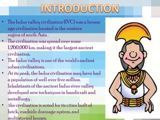 • The Indus valley civilization (IVC) was a bronze
  age civilization located in the western
  region of south Asia .
• The civilization was spread over some
  1,260,000 km, making it the largest ancient
  civilization.
• The Indus valley is one of the world's earliest
  urban civilizations,
• At its peak, the Indus civilization may have had
  a population of well over five million.
  Inhabitants of the ancient Indus river valley
  developed new techniques in handicraft and
  metallurgy .
• the civilization is noted for its cities built of
  brick, roadside drainage system, and
  multistoried houses.
 