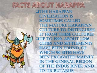 The Harappan
 civilization is
 sometimes called
 the Mature Harappan
 culture to distinguish
 it from these cultures.
Up to 1999, about 1,056
 cities and settlements
 have been found, of
 which 96 sites have
 been excavated mainly
 in the general region
 of the Indus river and
 its tributaries.
 