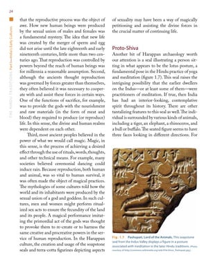 TheHinduTraditionsPartI—India’sEarlyCultures24
that the reproductive process was the object of
awe. How new human beings were produced
by the sexual union of males and females was
a fundamental mystery. The idea that new life
was created by the merger of sperm and egg
did not arise until the late eighteenth and early
nineteenth centuries, little more than two cen-
turies ago.That reproduction was controlled by
powers beyond the reach of human beings was
for millennia a reasonable assumption. Second,
although the ancients thought reproduction
was governed by forces greater than themselves,
they often believed it was necessary to cooper-
ate with and assist these forces in certain ways.
One of the functions of sacrifice, for example,
was to provide the gods with the nourishment
and raw materials (in the form of meat and
blood) they required to produce (or reproduce)
life. In this sense, the divine and human realms
were dependent on each other.
Third, most ancient peoples believed in the
power of what we would call magic. Magic, in
this sense, is the process of achieving a desired
effect through the use of rituals,words,thoughts,
and other technical means. For example, many
societies believed ceremonial dancing could
induce rain. Because reproduction, both human
and animal, was so vital to human survival, it
was often made the object of magical practices.
The mythologies of some cultures told how the
world and its inhabitants were produced by the
sexual union of a god and goddess. In such cul-
tures, men and women might perform ritual-
ized sex acts to ensure the fecundity of the land
and its people. A magical performance imitat-
ing the primordial act of the gods was thought
to provoke them to re-create or to harness the
same creative and procreative powers in the ser-
vice of human reproduction. In the Harappan
culture, the creation and usage of the soapstone
seals and terra-cotta figurines depicting aspects
of sexuality may have been a way of magically
petitioning and assisting the divine forces in
the crucial matter of continuing life.
Proto-Shiva
Another bit of Harappan archaeology worth
our attention is a seal illustrating a person sit-
ting in what appears to be the lotus posture, a
fundamental pose in the Hindu practice of yoga
and meditation (figure 1.7). This seal raises the
intriguing possibility that the earlier dwellers
on the Indus—or at least some of them—were
practitioners of meditation. If true, then India
has had an interior-looking, contemplative
spirit throughout its history. There are other
tantalizing features to this seal as well.The indi-
vidual is surrounded by various kinds of animals,
including a tiger, an elephant, a rhinoceros, and
a bull or buffalo.The seated figure seems to have
three faces looking in different directions. For
Fig. 1.7  Pashupati, Lord of the Animals. This soapstone
seal from the Indus Valley displays a figure in a posture
associated with meditation in the later Hindu traditions. (Photo
courtesy of http://commons.wikimedia.org/wiki/File:Shiva_Pashupati.jpg.)
 