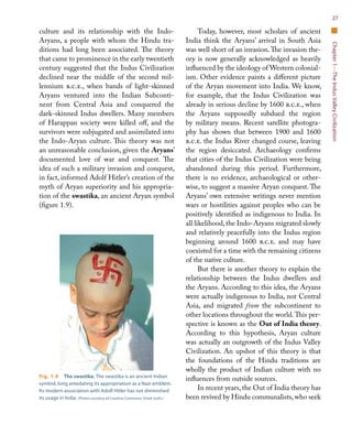 Chapter1—TheIndusValleyCivilization
27
culture and its relationship with the Indo-
Aryans, a people with whom the Hindu tra-
ditions had long been associated. The theory
that came to prominence in the early twentieth
century suggested that the Indus Civilization
declined near the middle of the second mil-
lennium b.c.e., when bands of light-skinned
Aryans ventured into the Indian Subconti-
nent from Central Asia and conquered the
dark-skinned Indus dwellers. Many members
of Harappan society were killed off, and the
survivors were subjugated and assimilated into
the Indo-Aryan culture. This theory was not
an unreasonable conclusion, given the Aryans’
documented love of war and conquest. The
idea of such a military invasion and conquest,
in fact, informed Adolf Hitler’s creation of the
myth of Aryan superiority and his appropria-
tion of the swastika, an ancient Aryan symbol
(figure 1.9).
Today, however, most scholars of ancient
India think the Aryans’ arrival in South Asia
was well short of an invasion.The invasion the-
ory is now generally acknowledged as heavily
influenced by the ideology of Western colonial-
ism. Other evidence paints a different picture
of the Aryan movement into India. We know,
for example, that the Indus Civilization was
already in serious decline by 1600 b.c.e., when
the Aryans supposedly subdued the region
by military means. Recent satellite photogra-
phy has shown that between 1900 and 1600
b.c.e. the Indus River changed course, leaving
the region desiccated. Archaeology confirms
that cities of the Indus Civilization were being
abandoned during this period. Furthermore,
there is no evidence, archaeological or other-
wise, to suggest a massive Aryan conquest. The
Aryans’ own extensive writings never mention
wars or hostilities against peoples who can be
positively identified as indigenous to India. In
all likelihood,the Indo-Aryans migrated slowly
and relatively peacefully into the Indus region
beginning around 1600 b.c.e. and may have
coexisted for a time with the remaining citizens
of the native culture.
But there is another theory to explain the
relationship between the Indus dwellers and
the Aryans. According to this idea, the Aryans
were actually indigenous to India, not Central
Asia, and migrated from the subcontinent to
other locations throughout the world.This per-
spective is known as the Out of India theory.
According to this hypothesis, Aryan culture
was actually an outgrowth of the Indus Valley
Civilization. An upshot of this theory is that
the foundations of the Hindu traditions are
wholly the product of Indian culture with no
influences from outside sources.
In recent years, the Out of India theory has
been revived by Hindu communalists, who seek
Fig. 1.9  The swastika. The swastika is an ancient Indian
symbol, long antedating its appropriation as a Nazi emblem.
Its modern association with Adolf Hitler has not diminished
its usage in India. (Photo courtesy of Creative Commons, Vivek Joshi.)
 