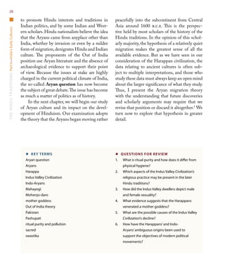 TheHinduTraditionsPartI—India’sEarlyCultures28
to promote Hindu interests and traditions in
Indian politics, and by some Indian and West-
ern scholars. Hindu nationalists believe the idea
that the Aryans came from anyplace other than
India, whether by invasion or even by a milder
form of migration,denigrates Hindu and Indian
culture. The proponents of the Out of India
position use Aryan literature and the absence of
archaeological evidence to support their point
of view. Because the issues at stake are highly
charged in the current political climate of India,
the so-called Aryan question has now become
the subject of great debate.The issue has become
as much a matter of politics as of history.
In the next chapter, we will begin our study
of Aryan culture and its impact on the devel-
opment of Hinduism. Our examination adopts
the theory that the Aryans began moving rather
peacefully into the subcontinent from Central
Asia around 1600 b.c.e. This is the perspec-
tive held by most scholars of the history of the
Hindu traditions. In the opinion of this schol-
arly majority, the hypothesis of a relatively quiet
migration makes the greatest sense of all the
available evidence. But as we have seen in our
consideration of the Harappan civilization, the
data relating to ancient cultures is often sub-
ject to multiple interpretations, and those who
study these data must always keep an open mind
about the larger significance of what they study.
Thus, I present the Aryan migration theory
with the understanding that future discoveries
and scholarly arguments may require that we
revise that position or discard it altogether.5
We
turn now to explore that hypothesis in greater
detail.
◆  KEY TERMS
Aryan question
Aryans
Harappa
Indus Valley Civilization
Indo-Aryans
Mahayogi
Mohenjo-daro
mother goddess
Out of India theory
Pakistan
Pashupati
ritual purity and pollution
sacred
swastika
◆  QUESTIONS FOR REVIEW
1.	 What is ritual purity and how does it differ from
physical hygiene?
2.	 Which aspects of the Indus Valley Civilization’s
religious practice may be present in the later
Hindu traditions?
3.	How did the Indus Valley dwellers depict male
and female sexuality?
4.	 What evidence suggests that the Harappans
venerated a mother goddess?
5.	 What are the possible causes of the Indus Valley
Civilization’s decline?
6.	How have the Harappans’and Indo-
Aryans’ambiguous origins been used to
support the objectives of modern political
movements?
 
