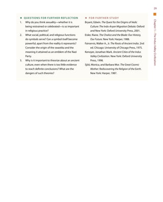Chapter1—TheIndusValleyCivilization
29
◆  QUESTIONS FOR FURTHER REFLECTION
1.	 Why do you think sexuality—whether it is
being restrained or celebrated—is so important
in religious practice?
2.	 What social, political, and religious functions
do symbols serve? Can a symbol itself become
powerful, apart from the reality it represents?
Consider the origin of the swastika and the
meaning it attained as an emblem of the Nazi
Party.
3.	 Why is it important to theorize about an ancient
culture, even when there is too little evidence
to reach definite conclusions? What are the
dangers of such theories?
◆  For Further Study
Bryant, Edwin. The Quest for the Origins of Vedic
Culture: The Indo-Aryan Migration Debate. Oxford
and New York: Oxford University Press, 2001.
Eisler, Riane. The Chalice and the Blade: Our History,
Our Future. New York: Harper, 1988.
Fairservis, Walter A., Jr. The Roots of Ancient India. 2nd
ed. Chicago: University of Chicago Press, 1975.
Kenoyer, Jonathan Mark. Ancient Cities of the Indus
Valley Civilization. New York: Oxford University
Press, 1998.
Sjöö, Monica, and Barbara Mor. The Great Cosmic
Mother: Rediscovering the Religion of the Earth.
New York: Harper, 1987.
 