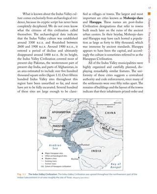 Chapter1—TheIndusValleyCivilization
17
What is known about the Indus Valley cul-
ture comes exclusively from archaeological evi-
dence, because its cryptic script has never been
completely deciphered. We do not even know
what the citizens of this civilization called
themselves. The archaeological data indicate
that the Indus Valley culture was established
around 3300 b.c.e. and flourished between
2600 and 1900 b.c.e. Around 1900 b.c.e., it
entered a period of decline and ultimately
disappeared around 1400 b.c.e. At its height,
the Indus Valley Civilization covered most of
present-day Pakistan, the westernmost part of
present-day India, and parts of Afghanistan, in
an area estimated to include over five hundred
thousand square miles (figure 1.1).Over fifteen
hundred Indus Valley sites throughout this
region have been unearthed so far, and most
have yet to be fully excavated. Several hundred
of these sites are large enough to be classi-
fied as villages or towns. The largest and most
important are cities known as Mohenjo-daro
and Harappa. These names are post–Indus
Civilization designations that refer to towns
built much later on the ruins of the ancient
urban centers. In their heyday, Mohenjo-daro
and Harappa may have each hosted a popula-
tion as large as forty to fifty thousand, which
was immense by ancient standards. Harappa
appears to have been the capital, and accord-
ingly the culture is sometimes referred to as the
Harappan Civilization.
All of the Indus Valley municipalities were
highly organized and carefully planned, dis-
playing remarkably similar features. The uni-
formity of these cities suggests a centralized
authority and code enforcement, since many of
the settlements were over fifty miles apart. The
remains of buildings and the layout of the towns
indicate that their inhabitants prized order and
Fig. 1.1  The Indus Valley Civilization. The Indus Valley Civilization was spread throughout the northwestern part of the
Indian Subcontinent in an area roughly the size of Texas. (Mapping Specialists.)
C H I N A
PAKISTAN
I N D I A
IRAN
AFGHANISTAN
NEPAL
A r a b i a n
S e a
B a y o f
B e n g a l
Indus R.
Ghaggar
R.
H
i
m
a
l a
y a s
Major Harappan sites
Other archaeological sites
Modern cities
Existing rivers
Former rivers
Extent of Harappan civilization
Mumbai
DelhiMohenjo-daro
Harappa
Islamabad
Lahore
Ahmadabad
0 400 km
400 miles0
AFP15 Map 1.1 Indus Valley Civilization
Second proof
3/01/11
 