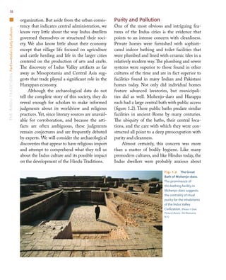 TheHinduTraditionsPartI—India’sEarlyCultures18
organization. But aside from the urban consis-
tency that indicates central administration, we
know very little about the way Indus dwellers
governed themselves or structured their soci-
ety. We also know little about their economy
except that village life focused on agriculture
and cattle herding and life in the larger cities
centered on the production of arts and crafts.
The discovery of Indus Valley artifacts as far
away as Mesopotamia and Central Asia sug-
gests that trade played a significant role in the
Harappan economy.
Although the archaeological data do not
tell the complete story of this society, they do
reveal enough for scholars to make informed
judgments about its worldview and religious
practices. Yet, since literary sources are unavail-
able for corroboration, and because the arti-
facts are often ambiguous, these judgments
remain conjectures and are frequently debated
by experts. We will consider the archaeological
discoveries that appear to have religious import
and attempt to comprehend what they tell us
about the Indus culture and its possible impact
on the development of the Hindu Traditions.
Purity and Pollution
One of the most obvious and intriguing fea-
tures of the Indus cities is the evidence that
points to an intense concern with cleanliness.
Private homes were furnished with sophisti-
cated indoor bathing and toilet facilities that
were plumbed and lined with ceramic tiles in a
relatively modern way.The plumbing and sewer
systems were superior to those found in other
cultures of the time and are in fact superior to
facilities found in many Indian and Pakistani
homes today. Not only did individual homes
feature advanced lavatories, but municipali-
ties did as well. Mohenjo-daro and Harappa
each had a large central bath with public access
(figure 1.2). These public baths predate similar
facilities in ancient Rome by many centuries.
The ubiquity of the baths, their central loca-
tions, and the care with which they were con-
structed all point to a deep preoccupation with
purity and cleanness.
Almost certainly, this concern was more
than a matter of bodily hygiene. Like many
premodern cultures, and like Hindus today, the
Indus dwellers were probably anxious about
Fig. 1.2  The Great
Bath of Mohenjo-daro.
The prominence of
this bathing facility in
Mohenjo-daro suggests
the centrality of ritual
purity for the inhabitants
of the Indus Valley
Civilization. (Photo: © DeA
Picture Library / Art Resource,
N.Y.)
 