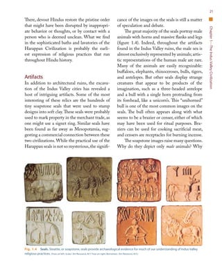 Chapter1—TheIndusValleyCivilization
21
There, devout Hindus restore the pristine order
that might have been disrupted by inappropri-
ate behavior or thoughts, or by contact with a
person who is deemed unclean. What we find
in the sophisticated baths and lavatories of the
Harappan Civilization is probably the earli-
est expression of religious practices that run
throughout Hindu history.
Artifacts
In addition to architectural ruins, the excava-
tion of the Indus Valley cities has revealed a
host of intriguing artifacts. Some of the most
interesting of these relics are the hundreds of
tiny soapstone seals that were used to stamp
designs into soft clay.These seals were probably
used to mark property in the merchant trade, as
one might use a signet ring. Similar seals have
been found as far away as Mesopotamia, sug-
gesting a commercial connection between these
two civilizations. While the practical use of the
Harappan seals is not so mysterious,the signifi-
cance of the images on the seals is still a matter
of speculation and debate.
The great majority of the seals portray male
animals with horns and massive flanks and legs
(figure 1.4). Indeed, throughout the artifacts
found in the Indus Valley ruins, the male sex is
almost exclusively represented by animals; artis-
tic representations of the human male are rare.
Many of the animals are easily recognizable:
buffaloes, elephants, rhinoceroses, bulls, tigers,
and antelopes. But other seals display strange
creatures that appear to be products of the
imagination, such as a three-headed antelope
and a bull with a single horn protruding from
its forehead, like a unicorn’s. This “unihorned”
bull is one of the most common images on the
seals. The bull often appears along with what
seems to be a brazier or censer, either of which
may have been used for ritual purposes. Bra-
ziers can be used for cooking sacrificial meat,
and censers are receptacles for burning incense.
The soapstone images raise many questions.
Why do they depict only male animals? Why
Fig. 1.4  Seals. Steatite, or soapstone, seals provide archaeological evidence for much of our understanding of Indus Valley
religious practices. (Four on left: Scala / Art Resource, N.Y. Four on right: Borromeo / Art Resource, N.Y.)
 