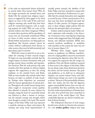 TheHinduTraditionsPartI—India’sEarlyCultures22
is the male sex represented almost exclusively
in animal rather than human form? Why do
the images accentuate the animals’ horns and
flanks? Do the animals have religious impor-
tance, as suggested by what appear to be ritual
objects on some of the seals? If the seals have
religious meaning, why would they have been
used for commercial purposes, such as mark-
ing property for trade? Why are some of the
animals realistic and others imaginary? Efforts
to answer these questions will be speculative, of
course, but not necessarily uninformed. What
we know of other ancient cultures and later
Hindu beliefs and practices can help guide our
hypotheses. But because answers cannot be
certain without confirmation from literary or
other sources, they must be held tentatively and
kept always open to revision.
With this caveat in mind, let us try to elu-
cidate the meaning of these unusual images.
To begin, we may reasonably conclude that the
images express an intense fascination with, and
perhaps anxiety about, sexuality and reproduc-
tive functions. That the seals portray only male
animals, with their genitals on obvious display,
supports this supposition, as does the strong
emphasis on the animals’ horns and flanks.
Still, we must wonder why animals rather than
humans are taken as symbols of male sexual-
ity. Perhaps these depictions are associated
with the human appropriation of animal pow-
ers. Throughout the world, human beings have
often sought to incorporate certain qualities
they admired in animals. In some cultures, for
example, eating the heart of a powerful animal
was believed to allow a human to incorpo-
rate the animal’s courage and strength, which
were thought to reside in the heart.The animal
images of the Indus Valley seals may represent
a symbolic attempt to obtain such powers. By
creating and using visual representations of
sexually potent animals, the dwellers of the
Indus Valley may have intended to acquire that
potency for themselves. Furthermore, it is pos-
sible that the animals themselves were regarded
as sacred because of their sexual prowess. If so,
they may have been worshiped and made the
objects of cultic practice. Its frequent appear-
ance in these designs might indicate that the
bull was the principal object of veneration.
Further underscoring the Indus Valley cul-
ture’s captivation with sexuality is the discov-
ery of numerous terra-cotta figurines depicting
women with exaggerated hips, full thighs, bare
breasts, and elaborate hairstyles. While men
seemed somehow insufficient to symbolize
male sexuality in this society, the same was not
true of women (figure 1.5).
Whether these images signify human
women or goddesses (or different manifesta-
tions of a single goddess) cannot be ascertained
by examining the figurines alone. But two fac-
tors support the argument that the images are
goddesses. First, the Hindu traditions assumed
to have roots in the religion of the Indus Valley
do not always make sharp distinctions between
the divine and the human domains. The gods
and goddesses, as we shall see in subsequent
chapters, can assume human forms, and indi-
vidual human beings can come to be regarded
as divine.2
Because of the permeability between
these two realms, the fact that the figurines
appear unremarkably human does not rule out
the possibility that they symbolize the divine.
Second, similar representations of females from
the same time period have been unearthed in
many parts of the world (figure 1.6). These
comparable figurines are almost certainly sym-
bols of divine females.3
The widespread discovery of such images
has led some scholars to theorize the existence
of a vast mother goddess religion that long
 