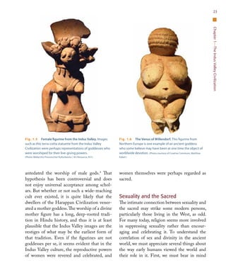 Chapter1—TheIndusValleyCivilization
23
antedated the worship of male gods.4
That
hypothesis has been controversial and does
not enjoy universal acceptance among schol-
ars. But whether or not such a wide-reaching
cult ever existed, it is quite likely that the
dwellers of the Harappan Civilization vener-
ated a mother goddess.The worship of a divine
mother figure has a long, deep-rooted tradi-
tion in Hindu history, and thus it is at least
plausible that the Indus Valley images are the
vestiges of what may be the earliest form of
that tradition. Even if the figurines are not
goddesses per se, it seems evident that in the
Indus Valley culture, the reproductive powers
of women were revered and celebrated, and
women themselves were perhaps regarded as
sacred.
Sexuality and the Sacred
The intimate connection between sexuality and
the sacred may strike some modern persons,
particularly those living in the West, as odd.
For many today, religion seems more involved
in suppressing sexuality rather than encour-
aging and celebrating it. To understand the
correlation of sex and divinity in the ancient
world, we must appreciate several things about
the way early humans viewed the world and
their role in it. First, we must bear in mind
Fig. 1.5  Female figurine from the Indus Valley. Images
such as this terra-cotta statuette from the Indus Valley
Civilization were perhaps representations of goddesses who
were worshiped for their live-giving powers.
(Photo: Bildarchiv Preussischer Kulturbesitz / Art Resource, N.Y.)
Fig. 1.6  The Venus of Willendorf. This figurine from
Northern Europe is one example of an ancient goddess
who some believe may have been at one time the object of
worldwide devotion. (Photo courtesy of Creative Commons, Matthias
Kabel.)
 