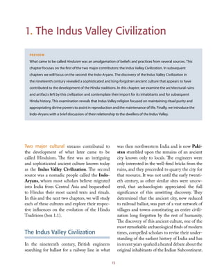 1. The Indus Valley Civilization
Preview
What came to be called Hinduism was an amalgamation of beliefs and practices from several sources. This
chapter focuses on the first of the two major contributors: the Indus Valley Civilization. In subsequent
chapters we will focus on the second: the Indo-Aryans. The discovery of the Indus Valley Civilization in
the nineteenth century revealed a sophisticated and long-forgotten ancient culture that appears to have
contributed to the development of the Hindu traditions. In this chapter, we examine the architectural ruins
and artifacts left by this civilization and contemplate their import for its inhabitants and for subsequent
Hindu history. This examination reveals that Indus Valley religion focused on maintaining ritual purity and
appropriating divine powers to assist in reproduction and the maintenance of life. Finally, we introduce the
Indo-Aryans with a brief discussion of their relationship to the dwellers of the Indus Valley.
15
Two major cultural streams contributed to
the development of what later came to be
called Hinduism. The first was an intriguing
and sophisticated ancient culture known today
as the Indus Valley Civilization. The second
source was a nomadic people called the Indo-
Aryans, whom most scholars believe migrated
into India from Central Asia and bequeathed
to Hindus their most sacred texts and rituals.
In this and the next two chapters, we will study
each of these cultures and explore their respec-
tive influences on the evolution of the Hindu
Traditions (box 1.1).
The Indus Valley Civilization
In the nineteenth century, British engineers
searching for ballast for a railway line in what
was then northwestern India and is now Paki-
stan stumbled upon the remains of an ancient
city known only to locals. The engineers were
only interested in the well-fired bricks from the
ruins, and they proceeded to quarry the city for
that resource. It was not until the early twenti-
eth century, as other similar sites were uncov-
ered, that archaeologists appreciated the full
significance of this unwitting discovery. They
determined that the ancient city, now reduced
to railroad ballast, was part of a vast network of
villages and towns constituting an entire civili-
zation long forgotten by the rest of humanity.
The discovery of this ancient culture, one of the
most remarkable archaeological finds of modern
times, compelled scholars to revise their under-
standing of the earliest history of India and has
in recent years sparked a heated debate about the
original inhabitants of the Indian Subcontinent.
 
