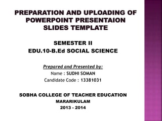 SEMESTER II 
EDU.10-B.Ed SOCIAL SCIENCE 
Prepared and Presented by: 
Name : SUDHI SOMAN 
Candidate Code : 13381031 
SOBHA COLLEGE OF TEACHER EDUCATION 
MARARIKULAM 
2013 - 2014 
 