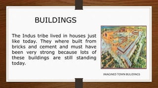 BUILDINGS
The Indus tribe lived in houses just
like today. They where built from
bricks and cement and must have
been very strong because lots of
these buildings are still standing
today.
IMAGINED TOWN BULIDINGS
 