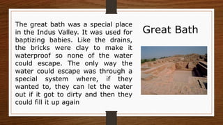 The great bath was a special place
in the Indus Valley. It was used for
baptizing babies. Like the drains,
the bricks were clay to make it
waterproof so none of the water
could escape. The only way the
water could escape was through a
special system where, if they
wanted to, they can let the water
out if it got to dirty and then they
could fill it up again
Great Bath
 