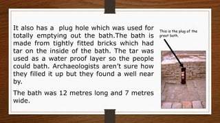 This is the plug of the
great bath.
It also has a plug hole which was used for
totally emptying out the bath.The bath is
made from tightly fitted bricks which had
tar on the inside of the bath. The tar was
used as a water proof layer so the people
could bath. Archaeologists aren’t sure how
they filled it up but they found a well near
by.
The bath was 12 metres long and 7 metres
wide.
 