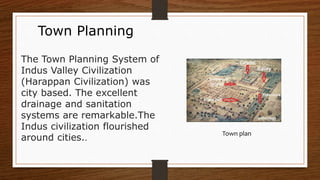 Town Planning
The Town Planning System of
Indus Valley Civilization
(Harappan Civilization) was
city based. The excellent
drainage and sanitation
systems are remarkable.The
Indus civilization flourished
around cities..
Town plan
 
