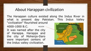 The Harappan culture existed along the Indus River in
what is present day Pakistan. This Indus Valley
“civilization” flourished around
4000-1000 B.C.
About Harappan civilization
It was named after the city
of Harappa. Harappa and
the city of Mohenjo-Daro
were important centers of
the Indus valley civilization.
REGION
 