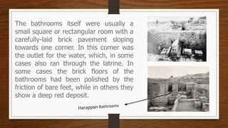 The bathrooms itself were usually a
small square or rectangular room with a
carefully-laid brick pavement sloping
towards one corner. In this corner was
the outlet for the water, which, in some
cases also ran through the latrine. In
some cases the brick floors of the
bathrooms had been polished by the
friction of bare feet, while in others they
show a deep red deposit.
 