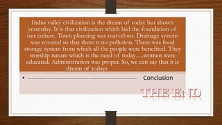 Indus valley civilization is the dream of today but shown
yesterday. It is that civilization which laid the foundation of
our culture. Town planning was marvelous. Drainage system
was covered so that there is no pollution. There was food
storage system from which all the people were benefited. They
worship nature which is the need of today….women were
educated. Administration was proper. So, we can say that it is
dream of todays -
• ------------------------------------------------------ Conclusion
 