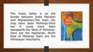 The Indus Valley is on the
border between India Pakistan
and Afghanistan.The main city
may have been Mohenjo-Daro
but it could have been
HarappaTo the West of Mohenjo-
Daro are the Highlands. North
East of Mohenjo Daro are the
Himalayan mountains.
 