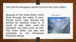 Because of the Indus River which
flows through the valley. It over-
flowed every year leaving soil
perfect for growing crops in. It
could of also been used for
transport and food such as fish.
The Indus Valley was also well
protected by the Himalayan
Mountain Range.
Why did the Harappans decide to live in the Indus Valley?
INDUS VALLEY
 