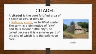 A citadel is the core fortified area of
a town or city. It may be
a fortress, castle, or fortified center.
The term is a diminutive of "city"
and thus means "little city", so
called because it is a smaller part of
the city of which it is the defensive
core.
CITADEL
CITADEL
 