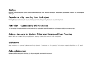 Decline
Harappan civilization declined possibly due to climate change, river shifts, and trade disruptions. Mesopotamia saw repeated invasions and environmental
challenges.
Experience – My Learning from the Project
Studying these civilizations taught me about the importance of urban planning, trade, and cultural development.
Reflection – Sustainability and Resilience
The rise and fall of these civilizations highlight the need for sustainable resource management and resilience to environmental changes.
Action – Lessons for Modern Cities from Harappan Urban Planning
Modern cities can learn from Harappan grid planning, drainage systems, and communal water management.
Evaluation
I was surprised by the advanced engineering and trade networks. If I could visit one site, it would be Mohenjo-daro to see the Great Bath and city layout.
Acknowledgement
I thank my teacher and online resources that helped me gather information for this project.
 