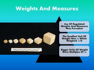Weights And Measures
Use Of Regulated
Weights And Measures
Was Prevalent
The Smallest Unit Of
Weight Was 16 Which
Weighed 14 G
Bigger Units Of Weight
Were Multiples Of 16
 